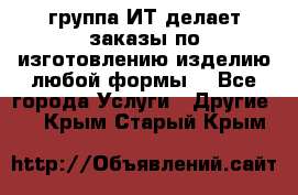 группа ИТ делает заказы по изготовлению изделию любой формы  - Все города Услуги » Другие   . Крым,Старый Крым